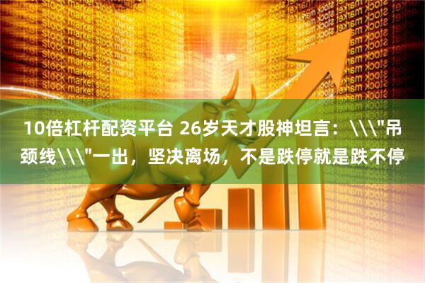 10倍杠杆配资平台 26岁天才股神坦言：\＂吊颈线\＂一出，坚决离场，不是跌停就是跌不停