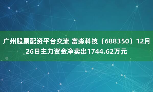 广州股票配资平台交流 富淼科技（688350）12月26日主力资金净卖出1744.62万元