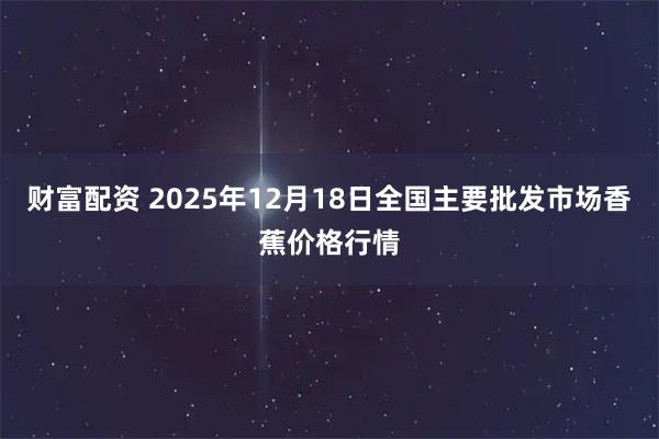 财富配资 2025年12月18日全国主要批发市场香蕉价格行情