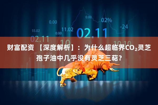 财富配资 【深度解析】：为什么超临界CO₂灵芝孢子油中几乎没有灵芝三萜？