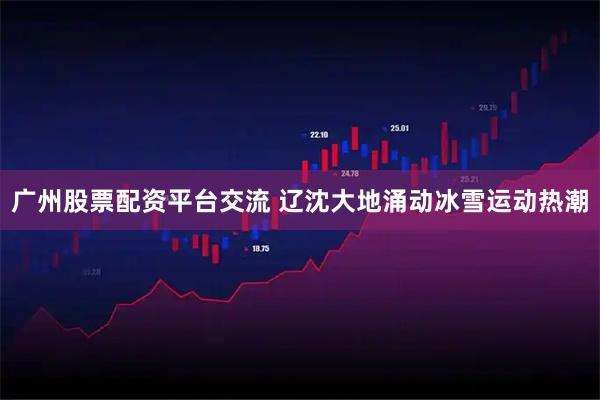 广州股票配资平台交流 辽沈大地涌动冰雪运动热潮