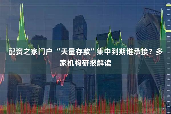 配资之家门户 “天量存款”集中到期谁承接？多家机构研报解读