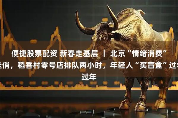 便捷股票配资 新春走基层 ｜ 北京“情绪消费”走俏，稻香村零号店排队两小时，年轻人“买盲盒”过年