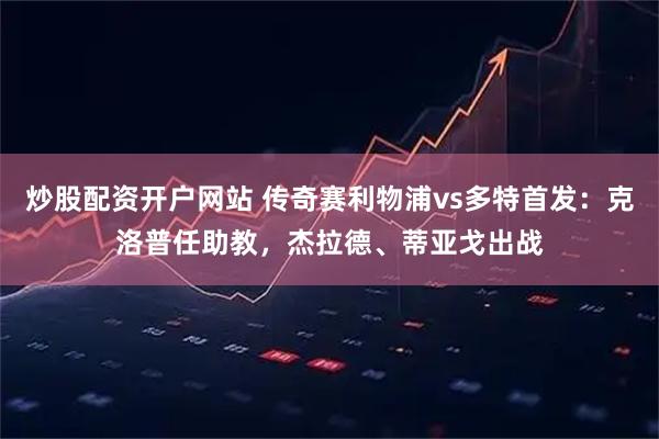 炒股配资开户网站 传奇赛利物浦vs多特首发：克洛普任助教，杰拉德、蒂亚戈出战